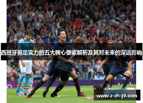 西班牙男足实力的五大核心要素解析及其对未来的深远影响 西班牙男足实力的五大核心要素解析及其对未来的深远影响