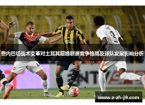 费内巴切战术变革对土耳其超级联赛竞争格局及球队发展影响分析 费内巴切战术变革对土耳其超级联赛竞争格局及球队发展影响分析