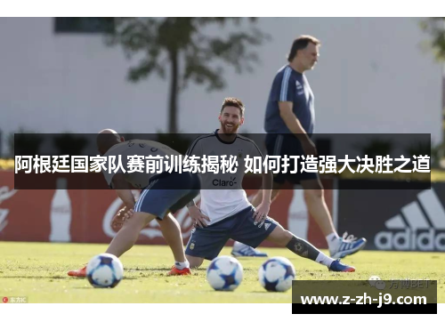 阿根廷国家队赛前训练揭秘 如何打造强大决胜之道 阿根廷国家队赛前训练揭秘 如何打造强大决胜之道
