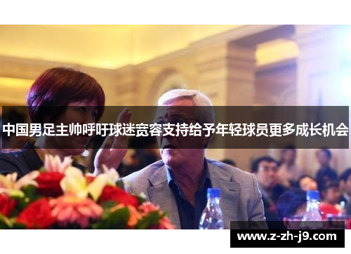 中国男足主帅呼吁球迷宽容支持给予年轻球员更多成长机会 中国男足主帅呼吁球迷宽容支持给予年轻球员更多成长机会
