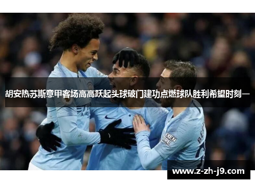 胡安热苏斯意甲客场高高跃起头球破门建功点燃球队胜利希望时刻一 胡安热苏斯意甲客场高高跃起头球破门建功点燃球队胜利希望时刻一