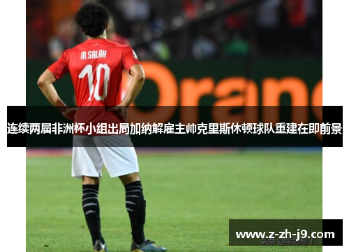 连续两届非洲杯小组出局加纳解雇主帅克里斯休顿球队重建在即前景