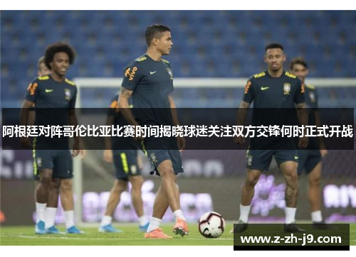 阿根廷对阵哥伦比亚比赛时间揭晓球迷关注双方交锋何时正式开战