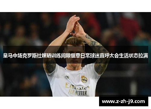 皇马中场克罗斯社媒晒训练间隙惬意日常球迷直呼太会生活状态拉满