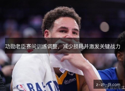 功勋老臣赛间训练调整,减少损耗并激发关键战力 功勋老臣赛间训练调整,减少损耗并激发关键战力